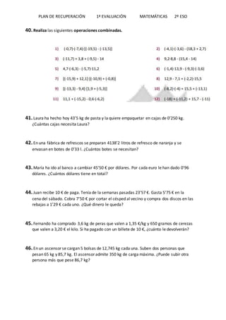PLAN DE RECUPERACIÓN 1ª EVALUACIÓN MATEMÁTICAS 2º ESO
40. Realiza las siguientes operaciones combinadas.
41. Laura ha hecho hoy 43’5 kg de pasta y la quiere empaquetar en cajas de 0’250 kg.
¿Cuántas cajas necesita Laura?
42. En una fábrica de refrescos se preparan 4138’2 litros de refresco de naranja y se
envasan en botes de 0’33 l. ¿Cuántos botes se necesitan?
43. María ha ido al banco a cambiar 45’50 € por dólares. Por cada euro le han dado 0’96
dólares. ¿Cuántos dólares tiene en total?
44. Juan recibe 10 € de paga. Tenía de la semanas pasadas 23’57 €. Gasta 5’75 € en la
cena del sábado. Cobra 7’50 € por cortar el césped al vecino y compra dos discos en las
rebajas a 1’29 € cada uno. ¿Qué dinero le queda?
45. Fernando ha comprado 3,6 kg de peras que valen a 1,35 €/kg y 650 gramos de cerezas
que valen a 3,20 € el kilo. Si ha pagado con un billete de 10 €, ¿cuánto le devolverán?
46. En un ascensor se cargan 5 bolsas de 12,745 kg cada una. Suben dos personas que
pesan 65 kg y 85,7 kg. El ascensor admite 350 kg de carga máxima. ¿Puede subir otra
persona más que pese 86,7 kg?
 