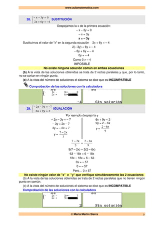 www.aulamatematica.com
© Marta Martín Sierra 3
28.



−=+
=−−
462
03
yx
yx
SUSTITUCIÓN
Despejamos la x de la primera ecuación:
– x – 3y = 0
– x = 3y
x = – 3y
Sustituimos el valor de "x" en la segunda ecuación 2x + 6y = – 4
2(– 3y) + 6y = – 4
– 6y + 6y = – 4
0y = – 4
Como 0 ≠ – 4
IMPOSIBLE
No existe ninguna solución común en ambas ecuaciones
(b) A la vista de las soluciones obtenidas se trata de 2 rectas paralelas y que, por lo tanto,
no se cortan en ningún punto.
(c) A la vista del número de soluciones el sistema se dice que es INCOMPATIBLE
Comprobación de las soluciones con la calculadora
29.



=+
−=−−
296
732
yx
yx
IGUALACIÓN
Por ejemplo despejo la y
– 2x – 3y = – 7
– 3y = 2x – 7
3y = – 2x + 7
y =
3
27 x−
6x + 9y = 2
9y = 2 – 6x
y =
9
62 x−
3
27 x−
=
9
62 x−
9(7 – 2x) = 3(2 – 6x)
63 – 18x = 6 – 18x
18x – 18x = 6 – 63
0x = – 57
0 = – 57
Pero… 0 ≠ 57
No existe ningún valor de "x" e "y" que verifique simultáneamente las 2 ecuaciones
(b) A la vista de las soluciones obtenidas se trata de 2 rectas paralelas que no tienen ningún
punto en común.
(c) A la vista del número de soluciones el sistema se dice que es INCOMPATIBLE
Comprobación de las soluciones con la calculadora
 