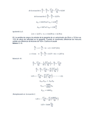 푑푒 푙푎 푒푐푢푎푐푖ó푛 1: 
푃퐴 
훾 
− 
푃퐵 
훾 
= 
푉2 
15 
2푔 
− 
푉2 
30 
2푔 
+ 0.218 
푑푒 푙푎 푒푐푢푎푐푖ó푛 2: 
푃퐴 
훾 
− 
푃퐵 
훾 
= 12.57푥 
퐴15 = 0.0176 푚2 푣15 = 6.30 
푚 
푠 
퐴30 = 0.07 푚2 푣30 = 1.58 
푚 
푠 
Igualando 1 y 2: 
2.11 = 12.57 푥 ⇒ 푥 = 0.1678 푚 = 16.78 푚 
63. la perdida de carga a la entrada de la garganta de un venturimetro de 25cm x 12.5cm es 
1/16 de altura de velocidad en la garganta. Cuando el manómetro diferencial de mercurio 
señala una diferencia de lecturas de 10cm. Cuál es el caudal 
Balance C – C: 
푃퐴 
훾 
− 푧 = 
푃퐵 
훾 
− (푧 − 푥) + 13.57 (0.1) 
푥 = 0.1푚 ⇒ 
푃퐴 
훾 
− 
푃퐵 
훾 
= 13.57 − 0.1 = 1.257 푚 
Balance A –B : 
푃퐴 
훾 
+ 
푉2 
2.5 
2푔 
− 
1 
16 
( 
푉2 
12.5 
2푔 
) = 
푃퐵 
훾 
+ 
푉2 
2.5 
2푔 
푃퐴 
훾 
− 
푃퐵 
훾 
= 
푉2 
2.5 
2푔 
+ 
17 
16 
( 
푉2 
12.5 
2푔 
) 
1.25 = − 
푉2 
2.5 
2푔 
+ 
17 
16 
( 
푉2 
12.5 
2푔 
) − − − − − (1) 
퐴12.5 푉12.5 = 퐴25 푉25 
푉12.5 = 
0.049 
0.012 
푉25 
푉12.5 = 4.08 푉25 
Reemplazando en la ecuación 1: 
1.25 = − 
푉2 
2.5 
2푔 
+ 
17 
16 
4.08 푉25 
( 
2푔 
) 
1.25 = 16.68 
푉25 
2푔 
 