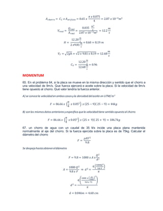 퐴푐ℎ표푟푟표 = 퐶퐶 푥 퐴표푟푖푓푖푐푖표 = 0.65 푥 
휋 푥 0.075 
4 
= 2.87 푥 10−3푚2 
푉푟푒푎푙 = 
푄푟푒푎푙 
퐴푟푒푎푙 
= 
0.035 
푚3 
푠 
2.87 푥 10−3푚2 = 12.2 
푚 
푠 
퐻 = 
12.20 
푚 
푠 
2 푥9.81 
푚 
푠 
+ 0.60 = 8.19 푚 
푉푇 = √2푔ℎ = √2 푥 9.81 푥 8.19 = 12.68 
푚 
푠 
퐶푉 = 
12.20 
푚 
푠 
12.68 
푚 
푠 
= 0.96 
MOMENTUM 
65. En el problema 64, si la placa se mueve en la misma dirección y sentido que el chorro a 
una velocidad de 9m/s. Que fuerza ejercerá e aceite sobre la placa. Si la velocidad de 9m/s 
tiene opuesto al chorro. Qué valor tendría la fuerza anterior. 
A) se conoce la velocidad en ambos casos y la densidad del aceite en UTM/ m3 
휋 
4 
퐹 = 86.66 푥 ( 
푥 0.052) 푥 (25 − 9)( 25 − 9) = 44푘푔 
B) son los mismos datos anteriores y especifica que la velocidad tiene sentido opuesto al chorro 
휋 
4 
퐹 = 86.66 푥 ( 
푥 0.052) 푥 (25 + 9)( 25 + 9) = 186.7푘푔 
67. un chorro de agua con un caudal de 35 lt/s incide una placa plana mantenida 
normalmente al eje del chorro. Si la fuerza ejercida sobre la placa es de 75kg. Calcular el 
diámetro del chorro 
퐹 = 
휌퐴푉2 
9.8 
Se despeja hasta obtener el diámetro 
퐹 = 9.8 = 1000 푥 퐴 푥 
푄2 
퐴2 
퐴 = 
1000 푄2 
9.8 푥 퐹 
⇒ 푑 2 = 
1000푄2 
9.8 퐹 
4 ( 
) 
휋 
푑 2 = 
1000 푥 ( 35 
4 ( 
1000 
2 
) 
9.8 푥 75 
) 
휋 
푑 = 0.046푚 = 4.60 푐푚 
 