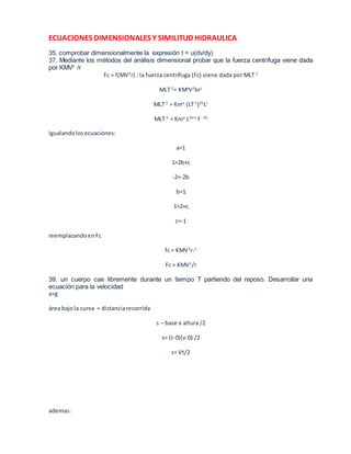 ECUACIONES DIMENSIONALES Y SIMILITUD HIDRAULICA 
35. comprobar dimensionalmente la expresión t = u(dv/dy) 
37. Mediante los métodos del análisis dimensional probar que la fuerza centrífuga viene dada 
por KMV2 /r 
Fc = f(MV2r) : la fuerza centrífuga (Fc) viene dada por MLT-2 
MLT-2= KMaV2brc 
MLT-2 = Kma (LT-1)2bLc 
MLT-2 = Kma L2b+c F -2b 
Igualando los ecuaciones: 
a=1 
1=2b+c 
-2=-2b 
b=1 
1=2+c 
c=-1 
reemplazando en Fc 
fc = KMV2r-1 
Fc = KMV2/r 
39. un cuerpo cae libremente durante un tiempo T partiendo del reposo. Desarrollar una 
ecuación para la velocidad 
a=g 
área bajo la curva = distancia recorrida 
s – base x altura /2 
s= (t-0)(v-0) /2 
s= Vt/2 
ademas: 
 