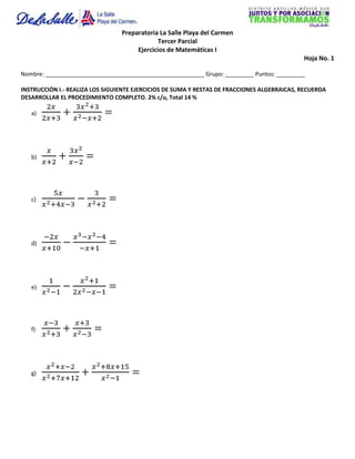 Preparatoria La Salle Playa del Carmen
                                              Tercer Parcial
                                      Ejercicios de Matemáticas I
                                                                                             Hoja No. 1

Nombre: __________________________________________________ Grupo: _________ Puntos: _________

INSTRUCCIÓN I.- REALIZA LOS SIGUIENTE EJERCICIOS DE SUMA Y RESTAS DE FRACCIONES ALGEBRAICAS, RECUERDA
DESARROLLAR EL PROCEDIMIENTO COMPLETO. 2% c/u, Total 14 %

   a)




   b)




   c)




   d)




   e)




   f)




   g)
 