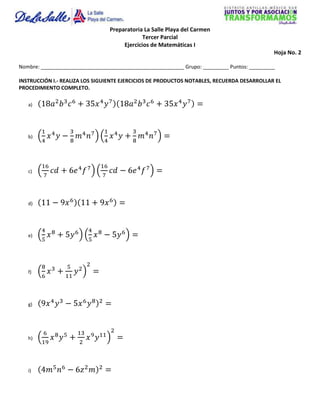 Preparatoria La Salle Playa del Carmen
                                              Tercer Parcial
                                      Ejercicios de Matemáticas I
                                                                                            Hoja No. 2

Nombre: __________________________________________________ Grupo: _________ Puntos: _________

INSTRUCCIÓN I.- REALIZA LOS SIGUIENTE EJERCICIOS DE PRODUCTOS NOTABLES, RECUERDA DESARROLLAR EL
PROCEDIMIENTO COMPLETO.

   a)




   b)




   c)




   d)




   e)




   f)




   g)




   h)




   i)
 