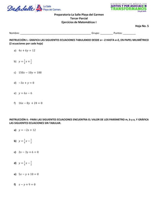 Preparatoria La Salle Playa del Carmen
                                              Tercer Parcial
                                      Ejercicios de Matemáticas I
                                                                                             Hoja No. 5

Nombre: __________________________________________________ Grupo: _________ Puntos: _________

INSTRUCCIÓN I.- GRAFICA LAS SIGUIENTES ECUACIONES TABULANDO DESDE x= -2 HASTA x=2, EN PAPEL MILIMÉTRICO
(2 ecuaciones por cada hoja)

   a)


   b)


   c)


   d)


   e)


   f)




INSTRUCCIÓN II.- PARA LAS SIGUIENTES ECUACIONES ENCUENTRA EL VALOR DE LOS PARÁMETRO m, b y a, Y GRÁFICA
LAS SIGUIENTES ECUACIONES SIN TABULAR.

   a)


   b)


   c)


   d)


   e)


   f)
 