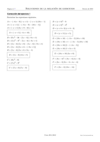 P´gina 1/ 7
 a                                            ´
                       Soluciones de la relacion de ejercicios                                    Tercero de ESO


        ´
Correccion del ejercicio 1
Factorizar las expresiones siguientes.

A = −(−6 x − 9) (−x + 1) − (−x + 1) (10 x − 1)             D = (x + 8)2 − 9
A = (−x + 1) − (−6 x − 9) − (10 x − 1)                     D = (x + 8)2 − 32
A = (−x + 1) (6 x + 9 − 10 x + 1)                          D = (x + 8 + 3) (x + 8 − 3)

  A = (−x + 1) (−4 x + 10)                                    D = (x + 11) (x + 5)

B = 25 x2 − 36 − (5 x − 6) (−9 x + 1)                      E = (10 x + 10) − (−3 x − 5) (10 x + 10)
          2    2
B = (5 x) − 6 − (5 x − 6) (−9 x + 1)
                                                           E = (10 x + 10) × 1 − (−3 x − 5) (10 x + 10)
B = (5 x − 6) (5 x + 6) − (5 x − 6) (−9 x + 1)
                                                           E = (10 x + 10) 1 − (−3 x − 5)
B = (5 x − 6) 5 x + 6 − (−9 x + 1)
                                                           E = (10 x + 10) (1 + 3 x + 5)
B = (5 x − 6) (5 x + 6 + 9 x − 1)
                                                              E = (10 x + 10) (3 x + 6)
  B = (5 x − 6) (14 x + 5)

                                                           F = (9 x − 8)2 + (9 x − 8) (4 x − 6)
C = 49 x2 − 81
C = (7 x)2 − 92                                            F = (9 x − 8) (9 x − 8 + 4 x − 6)


  C = (7 x + 9) (7 x − 9)                                     F = (9 x − 8) (13 x − 14)




                                                 Curso 2011/2012                               http://www.pyromaths.org
 