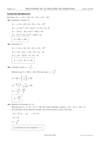 P´gina 4/ 7
 a                                              ´
                         Soluciones de la relacion de ejercicios                        Tercero de ESO


        ´
Correccion del ejercicio 4
On donne A = −(−9 x + 9) (−9 x − 9) + (−9 x − 9)2 .
◮1. Expandir y reducir A .

      A = −(−9 x + 9) (−9 x − 9) + (−9 x − 9)2

      A = −((−9 x)2 − 92 ) + (9 x)2 + 2 × 9 x × 9 + 92
      A = −(81 x2 − 81) + 81 x2 + 162 x + 81
      A = −81 x2 + 81 + 81 x2 + 162 x + 81

        A = 162 x + 162

◮2. Factorizar A .

      A = −(−9 x + 9) (−9 x − 9) + (−9 x − 9)2

      A = (−9 x − 9) − (−9 x + 9) − 9 x − 9
      A = (−9 x − 9) (9 x − 9 − 9 x − 9)

        A = (−9 x − 9) × (−18)

                              −1
◮3. Calcular A para x =          .
                              4
                                                          −1
      Sabemos que A = 162 x + 162 . Por tanto por x =        :
                                                          4

                      −1
      A = 162 ×            + 162
                      4

                   ¡
              81 × 2    −1
      A=             ×      + 162
                 1     2×2¡
              − 81 324
      A=          +
               2    2

                243
        A=
                 2

◮4. Resolver la ecuaci´n A = 0 .
                      o
    Sabemos que A = (−9 x − 9) × (−18). Por tanto, debemos resolver, (−9 x − 9) × (−18) = 0.
    Si el producto de los factores es nulo, uno de los factores es nulo. Por tanto :

      −9 x − 9 = 0       ou     − 18 = 0

      −9 x = 9
              −9
      x=
              9

        La soluci´n de esta ecuaci´n es −1 .
                 o                o



                                               Curso 2011/2012                       http://www.pyromaths.org
 