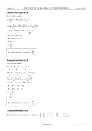 P´gina 6/ 7
 a                                              ´
                         Soluciones de la relacion de ejercicios                   Tercero de ESO


        ´
Correccion del ejercicio 6
Resolver la ecuaci´n :
                  o
− 5 x + 7 6 x − 10 8 x − 5
         +        =
    2         3       9
(−5 x + 7)×9 (6 x − 10)×6 (8 x − 5)×2
            +            =
    2×9           3×6         9×2
− 45 x + 63 + 36 x − 60 16 x − 10
                       =
          &&
          18               &&
                            18
−9 x + 3 = 16 x − 10
−9 x − 16 x = −10 − 3
−25 x = −13
     13
x=
     25

                                    13
  La soluci´n de esta ecuaci´n es
           o                o          .
                                    25


        ´
Correccion del ejercicio 7
Resolver la ecuaci´n :
                  o
9x − 9 4x + 2   − 7 x + 10
      −       =
  6      2          3
9 x − 9 (4 x + 2)×3 (−7 x + 10)×2
       −           =
   6        2×3          3×2
9 x − 9 − (12 x + 6)   − 14 x + 20
                     =
         6¡                 ¡
                            6
9 x − 9 − 12 x − 6 = −14 x + 20
−3 x − 15 = −14 x + 20
−3 x + 14 x = 20 + 15
11 x = 35
     35
x=
     11

                                    35
  La soluci´n de esta ecuaci´n es
           o                o          .
                                    11


        ´
Correccion del ejercicio 8
                                                 −8 x + 9 y = 134   (×3 )
Resolver el sistema de ecuaciones siguiente :
                                                 −6 x + 4 y = 84    (× (−4 ))




                                                Curso 2011/2012                 http://www.pyromaths.org
 