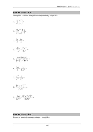 FRACCIONES ALGEBRAICAS


EJERCICIOS 4.1:
Multiplica o divide las siguientes expresiones y simplifica:

      2  3x 2 
1.-           
      x 4 
              


       3x  2       
2.-        2      
       6  x        


      2a 6a
3.-         
       3   5



4.-
         
      x 2 x 3 3 2 x 1
                      
        x4      2 x 2


        ab  2 3a (b 2 )
5.-                             
      a 2b 3 2a 2 b 2 2

      3ab    3
6.-        2 2 
       6   2a b


      x 1 a 3
7.-            
      a 2 x 2


      3 1 a 3b 2  2
8.-                         
         32 ab  2

    5ab 2 3 1 a 2 b 3 
                                    2

9.- 1 3                                
   3a b       (5ab) 1




EJERCICIOS 4.2:
Resuelve las siguientes expresiones y simplifica:



                                             4- 1
 