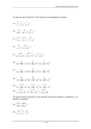 FRACCIONES ALGEBRAICAS




En cada uno de los ejercicios 11-20, efectuar la suma algebraica indicada.

       1   1    1
11.-             
       x x 1 x 1

        m    m     2
12.-            2   
       m 1 m 1 m 1

       1 x 1 x   3x
13.-             2  
       2 x 2 x x 4

         2     a 1
14.-        2       
       a 1 a  a 1

          a 1    2a 3  1     a 1
15.-            4          2      
       a  a 1 a  a 1 a  a 1
        2              2




             1                     1                1
16.-                                                         
       a  ba  c  b  c a  b a  c c  b

             a                      b                c
17.-                                                        
       a  ba  c        b  c b  a  c  a c  b

           a2              b2               c2
18.-                                                 
     a  ba  c  b  c b  a  a  c b  c 
         x y              yz              zx
19.-                                                   
     y  z z  x  z  x x  y  x  y  y  z 
         bc              ca             a b
20.- 2                2              2
    a  b  c        b  c  a     c  a  b 
                  2                2                2




En cada uno de los ejercicios 21-28, efectuar la operación indicada y simplificar, si es
posible, el resultado.

       5 x 2 y 9a 2 b
21.-                 
       3ab 2 10 xy 2

        ax  x a 
22.-          
       a x a x



                                                        4- 3
 