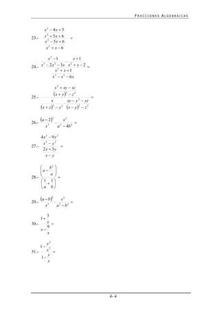 FRACCIONES ALGEBRAICAS


         x 2  4x  3
23.-     x 2  5x  6         
         x 2  5x  6
          x2  x  6

        x3 1           x 1
                     2
24.- x  2 x  3x x  x  2 
      3     2

             x2  x 1
           x3  x 2  6x

                    x 2  xy  xz

25.-
                   x  y 2  z 2         
               x           xy  y 2  yz
                         
        x  z 2    y 2 x  y   z 2
                                  2




26.-
       a  22         x2
                                
          x3         a 2  4b 2

     4x 2  9x 2
      x2  y2
27.-             
      2x  3y
       x y

        b2 
     a  
        a 
28.-       
     1 1
       
     a b


29.-
       a  b2       x2
                             
          x3         a2  b2

        3
       1
30.-    x 
        9
     x
        x

        y2
     1 2
31.-    x 
         y
     1
         x




                                               4- 4
 