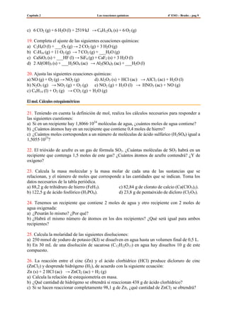 Capítulo 2

Las reacciones químicas

4º ESO – Bruño – pag 9

c) 6 CO2 (g) + 6 H2O (l) + 2519 kJ → C6H12O6 (s) + 6 O2 (g)
19. Completa el ajuste de las siguientes ecuaciones químicas:
a) C2H6O (l) + ___O2 (g) → 2 CO2 (g) + 3 H2O (g)
b) C7H16 (g) + 11 O2 (g) → 7 CO2 (g) + ___H2O (g)
c) CaSiO3 (s) + ___HF (l) → SiF4 (g) + CaF2 (s) + 3 H2O (l)
d) 2 Al(OH)3 (s) + ___H2SO4 (ac) → Al2(SO4)3 (ac) + ___H2O (l)
20. Ajusta las siguientes ecuaciones químicas:
a) NO (g) + O2 (g) → NO2 (g)
d) Al2O3 (s) + HCl (ac) → AlCl3 (ac) + H2O (l)
b) N2O5 (g) → NO2 (g) + O2 (g) e) NO2 (g) + H2O (l) → HNO3 (ac) + NO (g)
c) C6H14 (l) + O2 (g) → CO2 (g) + H2O (g)
El mol. Cálculos estequiométricos
21. Teniendo en cuenta la definición de mol, realiza los cálculos necesarios para responder a
las siguientes cuestiones:
a) Si en un recipiente hay 1,8066·1024 moléculas de agua, ¿cuántos moles de agua contiene?
b) ¿Cuántos átomos hay en un recipiente que contiene 0,4 moles de hierro?
c) ¿Cuántos moles corresponden a un número de moléculas de ácido sulfúrico (H2SO4) igual a
1,5055·1023?
22. El trióxido de azufre es un gas de fórmula SO3. ¿Cuántas moléculas de SO3 habrá en un
recipiente que contenga 1,5 moles de este gas? ¿Cuántos átomos de azufre contendrá? ¿Y de
oxígeno?
23. Calcula la masa molecular y la masa molar de cada una de las sustancias que se
relacionan, y el número de moles que corresponde a las cantidades que se indican. Toma los
datos necesarios de la tabla periódica.
a) 88,2 g de trihidruro de hierro (FeH3).
c) 82,84 g de clorato de calcio (Ca(ClO3)2).
b) 122,5 g de ácido fosfórico (H3PO4).
d) 23,8 g de pentaóxido de dicloro (Cl2O5).
24. Tenemos un recipiente que contiene 2 moles de agua y otro recipiente con 2 moles de
agua oxigenada:
a) ¿Pesarán lo mismo? ¿Por qué?
b) ¿Habrá el mismo número de átomos en los dos recipientes? ¿Qué será igual para ambos
recipientes?
25. Calcula la molaridad de las siguientes disoluciones:
a) 250 mmol de yoduro de potasio (KI) se disuelven en agua hasta un volumen final de 0,5 L.
b) En 30 mL de una disolución de sacarosa (C12H22O11) en agua hay disueltos 10 g de este
compuesto.
26. La reacción entre el cinc (Zn) y el ácido clorhídrico (HCl) produce dicloruro de cinc
(ZnCl2) y desprende hidrógeno (H2), de acuerdo con la siguiente ecuación:
Zn (s) + 2 HCl (ac) → ZnCI2 (ac) + H2 (g)
a) Calcula la relación de estequiometría en masa.
b) ¿Qué cantidad de hidrógeno se obtendrá si reaccionan 438 g de ácido clorhídrico?
c) Si se hacen reaccionar completamente 98,1 g de Zn, ¿qué cantidad de ZnCl2 se obtendrá?

 