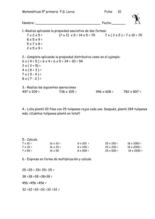 Matemáticas 5º primaria F.G. Lorca                        Ficha    10


Nombre :_________________________________ Fecha:_______

1.-Realiza aplicando la propiedad asociativa de dos formas:
    7x2x5=                 (7 x 2) x 5 = 14 x 5 = 70      7 x ( 2 x 5 ) = 7 x 10 = 70
    8x5x9=
    5x7x8=
    2x5x9=

2.- Completa aplicando la propiedad distributiva como en el ejemplo:
6 x ( 4 + 5 ) = 6 x 4 + 6 x 5 = 24 + 30 = 54
2 x ( 3 + 5) =
4x(8+3)=
7x(9-4)=
8x(7-2)=

3.- Realiza las siguientes operaciones
497 x 209 =                738 x 305 =               946 x 608 =        782 x 807 =




4.- Lidia plantó 20 filas con 25 tulipanes rojos cada una. Después, plantó 284 tulipanes
más. ¿Cuántos tulipanes plantó en total?




5.- Calcula
7 x 10 =           16 x 10 =             8 x 100 =        25 x 100 =      18 x 1000 =
7 x 20 =           16 x 20 =             8 x 200 =        25 x 200 =      18 x 2000 =
7 x 50 =           16 x 50               8 x 500 =        25 x 500 =       18 x 2000 =


6.- Expresa en forma de multiplicación y calcula


25 +25 + 25+ 25+ 25 =

38 +38 +38 +38+38 =

456 +456 +456 =

32 +32 +32 +32 +32 +32 =
 
