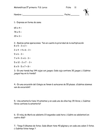 Matemáticas 5º primaria F.G. Lorca                        Ficha    11


Nombre :_________________________________ Fecha:_______


1.- Expresa en forma de suma

65 x 4 =

78 x 5 =

29 x 3 =


2.- Realiza estas operaciones. Ten en cuenta la prioridad de la multiplicación
8x5-3x2=

2x4 +4x6-3=

9x6-3=

7x4+3x6-3=

5 x 12 - 2 x 7 - 3 =

8x9-5x7+8=

3.- En una tienda hay 144 cajas con juegos. Cada caja contiene 30 juegos .¿ Cuántos
juegos hay en la tienda?




4.- En una excursión del Colegio se llenan 6 autocares de 55 plazas. ¿Cuántos alumnos
van de excursión?




5.- Una estantería tiene 14 estantes y en cada uno de ellos hay 35 libros. ¿ Cuántos
libros contiene la estantería?




6.- El reloj de María se adelanta 23 segundos cada hora ¿ Cuánto se adelantará en
cuatro días?



7.- Tengo 5 álbumes de fotos. Cada álbum tiene 40 páginas y en cada una caben 3 fotos.
¿ Cuántas fotos tengo ?
 