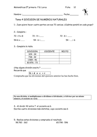 Matemáticas 5º primaria F.G. Lorca                              Ficha        12


Nombre :_________________________________ Fecha:_______

 Tema 4 DIVISION DE NUMEROS NATURALES

1.- Juan quiere hacer cuatro partes con sus 72 canicas. ¿Cuántas pondrá en cada grupo?


2.- Completa :

72 = 9 x 8               72 : 9 =.........              72 : 8 = .........

54=6 x ........           54 : 6 =.........                     54 : .....= 6


3.- Completa la tabla

                  DIVISION                   COCIENTE     RESTO
                    324 : 34
                    738 : 32
                   1.589 : 46
                  83.976 : 73

¿Hay alguna división exacta ? .....................
Recuerda que
                 D = d x c + r
Comprueba que las divisiones del ejercicio anterior las has hecho bien.




En una división, si multiplicamos o dividimos el dividendo y el divisor por un mismo
número, el cociente no varia


4.- Al dividir 42 entre 7 el cociente es 6.
Escribe cuatro divisiones más distintas, cuyo cociente sea 6




5.- Realiza estas divisiones y comprueba el resultado
  98.782 : 362                                 65.798 : 596
 