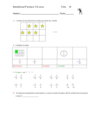 Matemáticas 5º primaria F.G. Lorca                                       Ficha        15


Nombre :_________________________________ Fecha:_______


1.- - Escribe con una fracción las casillas que tienen una estrella




2.- Completa el cuadro




         2                      3                                                               6
         9                      4                                                               10
Dos novenos                                  Un quinto                Un medio


3.- Compara con    < > =
    3        6                   3       5               1        2              5         5
    5        5                   9       9               8        8              4         4


    6        2                   3       1               1        2              6         9
    7        7                   4       4               2        2              14        14


    Si cada pizza está partida en cuatro partes y yo me he comido seis partes ¿Me he comido más de una pizza
    o menos? ___________________
 