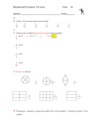 Matemáticas 5º primaria F.G. Lorca                                     Ficha       16


Nombre :_________________________________ Fecha:_______


   Colorea las fracciones mayores que la unidad
   3           9                6            1                 4               3
   4           2                8            3                 7               9


   Practica como se halla la fracción de un número (mira el ejemplo)
   3   de 35            35 : 5 = 7           7 x 3 = 21
   5


   4   de 42
   6


   1   de 27
   3


   2   de 48
   4


   Colorea la fracción




                                2                    1                                  1
                                4                    4                                  2




                    4                                     6                                 2
                    6                                     12                                3




   Mi mamá ha comprado un regalo que costaba 350 € .Le han rebajado ¼ del precio ¿Cuántos € le ha
   costado?
 