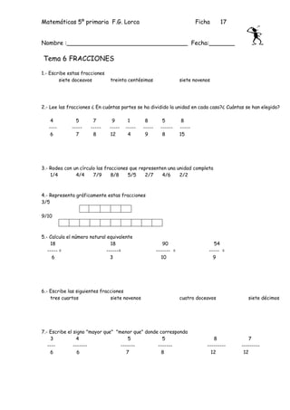Matemáticas 5º primaria F.G. Lorca                                         Ficha     17


Nombre :_________________________________ Fecha:_______

Tema 6 FRACCIONES

1.- Escribe estas fracciones
        siete doceavos         treinta centésimas                  siete novenos




2.- Lee las fracciones ¿ En cuántas partes se ha dividido la unidad en cada caso?¿ Cuántas se han elegido?

    4          5       7        9       1       8         5         8
   ----      -----    -----    -----   -----   -----     ------    -----
    6          7       8       12       4       9         8        15




3.- Rodea con un círculo las fracciones que representen una unidad completa
    1/4        4/4     7/9      8/8    5/5     2/7   4/6     2/2



4.- Representa gráficamente estas fracciones
3/5

9/10



5.- Calcula el número natural equivalente
    18                          18                         90                    54
   ----- =                    ------=                  ------- =               ----- =
     6                          3                         10                     9




6.- Escribe las siguientes fracciones
    tres cuartos               siete novenos                       cuatro doceavos            siete décimos




7.- Escribe el signo "mayor que" "menor que" donde corresponda
    3           4                      5            5                             8           7
   ----        -------             -------        -------                      ---------   ---------
    6            6                    7             8                            12         12
 