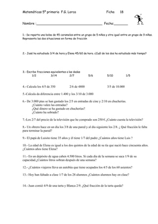 Matemáticas 5º primaria F.G. Lorca                                  Ficha      18


Nombre :_________________________________ Fecha:_______


1.- Se reparte una bolsa de 45 caramelos entre un grupo de 5 niños y otra igual entre un grupo de 9 niñas.
Representa las dos situaciones en forma de fracción




2.- José ha estudiado 3/4 de hora y Elena 45/60 de hora. ¿Cuál de los dos ha estudiado más tiempo?




3.- Escribe fracciones equivalentes a las dadas
        1/2            3//4            2/7           5/6             5/10            1/5



4.- Calcula los 4/5 de 350            2/6 de 4800                    3/5 de 10.000

5.-Calcula da diferencia entre 1.400 y los 3/10 de 3.000

6.- De 3.000 ptas se han gastado los 2/5 en entradas de cine y 2/10 en chucherías.
       ¿Cuánto valen las entradas?
       ¿Qué dinero se ha gastado en chucherías?
       ¿Cuánto ha sobrado?

7.-Los 2/7 del precio de la televisión que he comprado son 250 €.¿Cuánto cuesta la televisión?

8.- Un obrero hace en un día los 3/8 de una pared y al día siguiente los 2/8. ¿ Qué fracción le falta
para terminar la pared?

9.- El papá de Luisito tiene 35 años y él tiene 1/7 del padre ¿Cuántos años tiene Luis ?

10.- La edad de Elena es igual a los dos quintos de la edad de su tía que nació hace cincuenta años.
¿Cuántos años tiene Elena?

11.- En un depósito de agua caben 4.500 litros. Si cada día de la semana se saca 1/9 de su
capacidad.¿Cuántos litros sobran después de una semana?

12.- ¿Cuántos viajeros lleva un autobús que tiene ocupados los 4/5 de los 60 asientos?

13.- Hoy han faltado a clase 1/7 de los 28 alumnos ¿Cuántos alumnos hay en clase?


14.- Juan comió 4/9 de una tarta y Blanca 2/9. ¿Qué fracción de la tarta queda?
 
