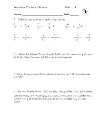 Matemáticas 5º primaria F.G. Lorca                           Ficha   19


Nombre :_________________________________ Fecha:_______

1.- Calcula las sumas y restas siguientes
2            4              3             6                    6             4
---        + ---=           --- +        --- =               ----    +     ---=
 8            8             9             9                   15          15

6               4                8                5                        9            7
----   -    ----------- =     --------   -   ----------- =           --------   -   ------ =
9               9               13              13                      20             20




2.- Leticia ha bebido 1/4 de litro de leche por la mañana y 2/4 por
la tarde. ¿Qué fracción del litro de leche le queda?




3.- María ha comprado 3/4 de kilo de almendras por 3 €. ¿Cuánto cuesta
un kilo?




4.- En mi huerto tengo 1.250 árboles,,, dos quintos,,, son manzanos;;
tres décimos,,, son naranjos;; dos veinticincoavos de los árboles son
limoneros y el resto son ciruelos. ¿Cuántos árboles hay de cada
clase?
 