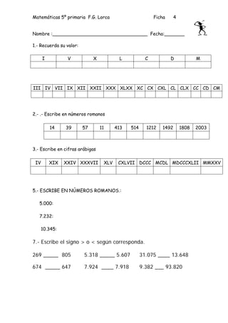 Matemáticas 5º primaria F.G. Lorca                         Ficha      4


Nombre :_________________________________ Fecha:_______

1.- Recuerda su valor:

      I          V            X           L            C           D             M




III IV VII IX XII XXII XXX XLXX XC CX CXL CL CLX CC CD CM




2.- .- Escribe en números romanos

          14    39       57       11     413   514     1212    1492       1808   2003



3.- Escribe en cifras arábigas

 IV       XIX   XXIV XXXVII        XLV    CXLVII DCCC MCDL MDCCCXLII MMXXV




5.- ESCRIBE EN NÚMEROS ROMANOS.:

   5.000:

   7.232:

   10.345:

7.- Escribe el signo > o < según corresponda.

269 _____ 805            5.318 _____ 5.607           31.075 ____ 13.648

674 _____ 647            7.924 ____ 7.918            9.382 ___ 93.820
 