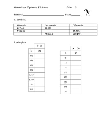 Matemáticas 5º primaria F.G. Lorca               Ficha       5


Nombre :_________________________________ Fecha:_______

1.- Completa.

   Minuendo                    Sustraendo                Diferencia
   22.548                      19.879
   598.236                                               25.895
                               458.368                   200.149



2.- Completa
                        X 10
                                                         X       20
                 12     120
                                             2               40
                132
                                             5
                145
                                            12
                156
                                            34
                234
                                            45
                4.567
                                            123
                6.789
                                            876
                 10
                                            345
                100
                                            56
 