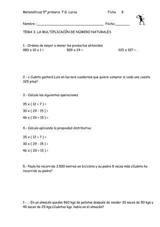 Matemáticas 5º primaria F.G. Lorca                      Ficha     8


Nombre :_________________________________ Fecha:_______

TEMA 3. LA MULTIPLICACÓN DE NÚMERO NATURALES



1.- Ordena de mayor a menor los productos obtenidos
980 x 10 x 1 =              509 x 24 =                          320 x 107 = .




2.- ¿ Cuánto gastará Luis en los seis cuadernos que quiere comprar si cada uno cuesta
325 ptas?



3.- Calcula las siguientes operaciones

35 x ( 12 + 7 ) =

30 x ( 29 - 15 ) =

46 x ( 20 + 15 ) =


4.- Calcula aplicando la propiedad distributiva

35 x ( 12 + 7 ) =

30 x ( 29 - 15 ) =

46 x ( 20 + 15 ) =



5.- Paula ha recorrido 3.500 metros en bicicleta y su padre 8 veces más ¿Cuánto ha
recorrido su padre?




1.- .- En un almacén quedan 860 kgs de patatas después de vender 30 sacos de 50 kgs y
40 sacos de 25 kgs.¿Cuántos kgs. había en el almacén?
 