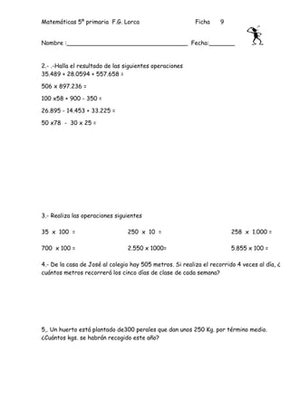 Matemáticas 5º primaria F.G. Lorca                        Ficha     9


Nombre :_________________________________ Fecha:_______


2.- .-Halla el resultado de las siguientes operaciones
35.489 + 28.0594 + 557.658 =

506 x 897.236 =

100 x58 + 900 - 350 =

26.895 - 14.453 + 33.225 =

50 x78 - 30 x 25 =




3.- Realiza las operaciones siguientes

35 x 100 =                      250 x 10 =                              258 x 1.000 =

700 x 100 =                     2.550 x 1000=                           5.855 x 100 =

4.- De la casa de José al colegio hay 505 metros. Si realiza el recorrido 4 veces al día, ¿
cuántos metros recorrerá los cinco días de clase de cada semana?




5,. Un huerto está plantado de300 perales que dan unos 250 Kg. por término medio.
¿Cuántos kgs. se habrán recogido este año?
 