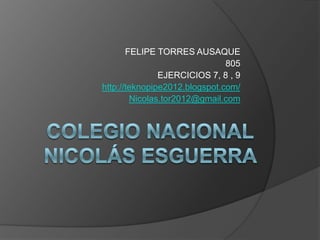 FELIPE TORRES AUSAQUE
                               805
               EJERCICIOS 7, 8 , 9
http://teknopipe2012.blogspot.com/
        Nicolas.tor2012@gmail.com
 