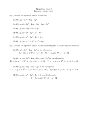 Ejercicios clase 8
Formas cuadráticas
(1) Clasifique las siguientes formas cuadráticas.
(a) Q(x, y) = 2x2
+ 6xy + 2y2
.
(b) Q(x, y, z) = 3x2
+ 4xy + 8xz + 4yz + 3z2
.
(c) Q(x, y, z) = 2xy − 2xz + 2yz.
(d) Q(x, y, z) = x2
+ 2y2
+ z2
− 2xz.
(e) Q(x, y, z) = x2
+ 4y2
+ 3z2
+ 4xy.
(f) Q(x, y, z) = −x2
− 3y2
− 3z2
+ 4yz.
(2) Clasifique las siguientes formas cuadráticas restringidas a los sub-espacios indicados.
(a) Q(x, y) = 2x2
+ 6xy + 2y2
en los subespacios
V1 = {(x, y) ∈ R2
: x + y = 0}, V2 = {(x, y) ∈ R2
: x − y = 0}
(b) Q(x, y, z) = 3x2
+ 4xy + 8xz + 4yz + 3z2
en los subespacios
V1 = {(x, y, z) ∈ R3
: x − 2y = 0, x − z = 0}, V2 = {(x, y, z) ∈ R3
: 2x + y + 2z = 0}
(c) Q(x, y, z) = 2xy − 2xz + 2yz en los subespacios
V1 = {(x, y, z) ∈ R3
: x − y − 2z = 0, x − z = 0}, V2 = {(x, y, z) ∈ R3
: x − y + z = 0}
(d) Q(x, y, z) = x2
+ 4y2
+ 3z2
+ 4xy en el subespacio
V = {(x, y, z) ∈ R3
: 2x − y = 0}
1
 