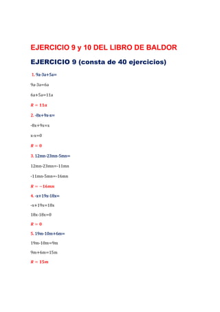 EJERCICIO 9 y 10 DEL LIBRO DE BALDOR
EJERCICIO 9 (consta de 40 ejercicios)
   9a-
1. 9a-3a+5a=

9a-3a=6a

6a+5a=11a

  =

    8x+9x-
2. -8x+9x-x=

-8x+9x=x

x-x=0

  =

   12mn-23mn-
3. 12mn-23mn-5mn=

12mn-23mn=-11mn

-11mn-5mn=-16mn

  =−

    x+19x-
4. -x+19x-18x=

-x+19x=18x

18x-18x=0

  =

   19m-
5. 19m-10m+6m=

19m-10m=9m

9m+6m=15m

  =
 