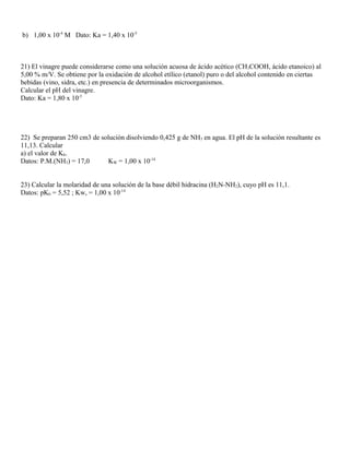 b) 1,00 x 10-4
M Dato: Ka = 1,40 x 10-5
21) El vinagre puede considerarse como una solución acuosa de ácido acético (CH3COOH, ácido etanoico) al
5,00 % m/V. Se obtiene por la oxidación de alcohol etílico (etanol) puro o del alcohol contenido en ciertas
bebidas (vino, sidra, etc.) en presencia de determinados microorganismos.
Calcular el pH del vinagre.
Dato: Ka = 1,80 x 10-5
22) Se preparan 250 cm3 de solución disolviendo 0,425 g de NH3 en agua. El pH de la solución resultante es
11,13. Calcular
a) el valor de Kb.
Datos: P.M.(NH3) = 17,0 KW = 1,00 x 10-14
23) Calcular la molaridad de una solución de la base débil hidracina (H2N-NH2), cuyo pH es 11,1.
Datos: pKb = 5,52 ; Kw, = 1,00 x 10-14
 