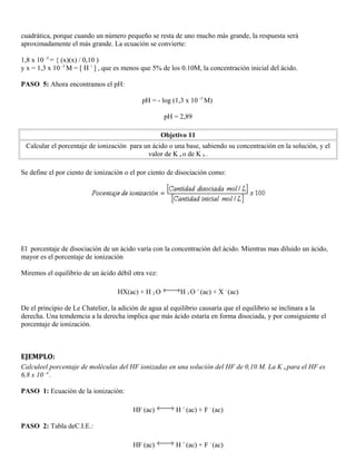 cuadrática, porque cuando un número pequeño se resta de uno mucho más grande, la respuesta será
aproximadamente el más grande. La ecuación se convierte:
1,8 x 10 -5
= { (x)(x) / 0,10 )
y x = 1,3 x 10 -3
M = [ H +
] , que es menos que 5% de los 0.10M, la concentración inicial del ácido.
PASO 5: Ahora encontramos el pH:
pH = - log (1,3 x 10 -3
M)
pH = 2,89
Objetivo 11
Calcular el porcentaje de ionización para un ácido o una base, sabiendo su concentración en la solución, y el
valor de K a o de K b .
Se define el por ciento de ionización o el por ciento de disociación como:
El porcentaje de disociación de un ácido varía con la concentración del ácido. Mientras mas diluido un ácido,
mayor es el porcentaje de ionización
Miremos el equilibrio de un ácido débil otra vez:
HX(ac) + H 2 O H 3 O +
(ac) + X -
(ac)
De el principio de Le Chatelier, la adición de agua al equilibrio causaría que el equilibrio se inclinara a la
derecha. Una temdemcia a la derecha implica que más ácido estaría en forma disociada, y por consiguiente el
porcentaje de ionización.
EJEMPLO:
Calculeel porcentaje de moléculas del HF ionizadas en una solución del HF de 0,10 M. La K a para el HF es
6,8 x 10 -4
.
PASO 1: Ecuación de la ionización:
HF (ac) H +
(ac) + F -
(ac)
PASO 2: Tabla deC.I.E.:
HF (ac) H +
(ac) + F -
(ac)
 