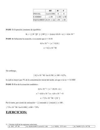 HF H +
F -
INICIAL Los 0.10M 0 0
CAMBIO - x M + x M + x M
EQUILIBRIO (0,10 - x )m x M x M
PASO 3: Expresión constante de equilibrio:
K a = { [ H +
][F -
] / [ HF ] } = {(x)(x)/ (0,10 - x) } = 6,8x 10 -4
PASO 4: Solucione la ecuación, si se asume que x<< 0.10:
6,8 x 10 -4
= { x 2
/ 0,10 }
x = 8,2 x 10 -3
M
Sin embargo,
{ 8,2 x 10 -3
M / los 0.1M } x 100 = 8,2%,
lo cuál es mayor que 5% de la concentración inicial del ácido, así que x no es << 0.10M!
PASO 5: Uso de la ecuación cuadrática :
6,8 x 10 -4
= { x 2
/ (0,10 - x) }
x 2
+ (6,8 x 10 -4
) x - 6,8 x 10 -5
= 0
x = 7,9 x 10 -3
M = [ H +
]
Por lo tanto, por ciento de ionización = { [ ionizado ] / [ inicial ] } x 100 :
{ 7,9 x 10 -3
M / los 0.10M } x100 = 7,9%
EJERCICIOS:
1) Calcular el pH de las siguientes soluciones:
a) HCl 10-4
M b) H2SO4 0,045 % m/m δ= 1,84 c) H3PO4 25 % m/v d) NaOH 3,25 x 10-4
M
 