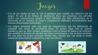• Uno de los medios de que se vale la gimnasia para cumplir sus objetivos son los
juegos. Es una de las formas de ejercitación física que constituye una actividad
motriz con características propias y bien definidas que debe diferenciarse de la
utilización de los métodos de juego y competencia empleados frecuentemente para
afianzar determinadas habilidades.
• Los juegos presentan toda una serie de características que los diferencian de
cualquier otra forma de ejercitación física. En primer lugar está su carácter
emulativo, que no debe siempre entenderse como el deseo de ganar a un contrario,
sino también la decisión de ejecutar una tarea correctamente o con un buen resultado.
Por otra parte los juegos presentan formas muy variadas que van desde la simple
emulación hasta formas competitivas, como los relevos.
 