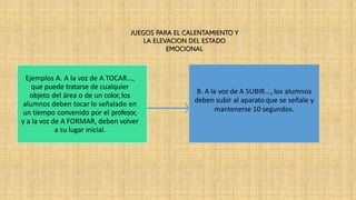 Ejemplos A. A la voz de A TOCAR...,
que puede tratarse de cualquier
objeto del área o de un color, los
alumnos deben tocar lo señalado en
un tiempo convenido por el profesor,
y a la voz de A FORMAR, deben volver
a su lugar inicial.
B. A la voz de A SUBIR..., los alumnos
deben subir al aparato que se señale y
mantenerse 10 segundos.
JUEGOS PARA EL CALENTAMIENTO Y
LA ELEVACION DEL ESTADO
EMOCIONAL
 