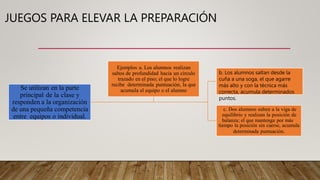 Se utilizan en la parte
principal de la clase y
responden a la organización
de una pequeña competencia
entre equipos o individual.
c. Dos alumnos suben a la viga de
equilibrio y realizan la posición de
balanza; el que mantenga por más
tiempo la posición sin caerse, acumula
determinada puntuación.
Ejemplos a. Los alumnos realizan
saltos de profundidad hacia un círculo
trazado en el piso; el que lo logre
recibe determinada puntuación, la que
acumula el equipo o el alumno
JUEGOS PARA ELEVAR LA PREPARACIÓN
b. Los alumnos saltan desde la
cuña a una soga, el que agarre
más alto y con la técnica más
correcta, acumula determinados
puntos.
 