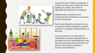 Los ejercicios de acrobacia constituyen un
medio muy eficaz para la educación de la
agilidad y la rapidez, desarrollan la
capacidad de orientación en el espacio.
Mediante ellos se perfecciona la
coordinación de movimientos y se educan
el valor y la decisión.
Para el aprendizaje de estos ejercicios no
se requieren medios complejos y pueden
realizarse en cualquier sala gimnastica o al
aire libre.
Lo más sencillos son los ejercicios de
rodamiento en posición agrupada, por lo
que debe iniciarse el aprendizaje por estos
ejercicios para pasar posteriormente a las
paradas más sencillas y después a
ejercicios más dinámicos
 