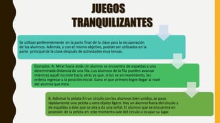 Se utilizan preferentemente en la parte final de la clase para la recuperación
de los alumnos. Además, y con el mismo objetivo, podrán ser utilizados en la
parte principal de la clase después de actividades muy tensas.
Ejemplos: A. Mirar hacia atrás Un alumno se encuentra de espaldas a una
determinada distancia de una fila. Los alumnos de la fila pueden avanzar
mientras aquél no mire hacia atrás ya que, si los ve en movimiento, les
ordena regresar a la posición inicial. Gana el que primero logre llegar al nivel
del alumno que mira.
B. Adivinar la pelota En un círculo con los alumnos bien unidos, se pasa
rápidamente una pelota u otro objeto ligero. Hay un alumno fuera del círculo y
de espaldas a éste que se vira y da una señal. El alumno que se encuentra en
posesión de la pelota en este momento sale del círculo a ocupar su lugar.
JUEGOS
TRANQUILIZANTES
 