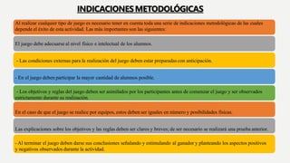 Al realizar cualquier tipo de juego es necesario tener en cuenta toda una serie de indicaciones metodológicas de las cuales
depende el éxito de esta actividad. Las más importantes son las siguientes:
El juego debe adecuarse al nivel físico e intelectual de los alumnos.
- Las condiciones externas para la realización del juego deben estar preparadas con anticipación.
- En el juego deben participar la mayor cantidad de alumnos posible.
- Los objetivos y reglas del juego deben ser asimilados por los participantes antes de comenzar el juego y ser observados
estrictamente durante su realización.
En el caso de que el juego se realice por equipos, estos deben ser iguales en número y posibilidades físicas.
Las explicaciones sobre los objetivos y las reglas deben ser claros y breves; de ser necesario se realizará una prueba anterior.
- Al terminar el juego deben darse sus conclusiones señalando y estimulando al ganador y planteando los aspectos positivos
y negativos observados durante la actividad.
INDICACIONESMETODOLÓGICAS
 