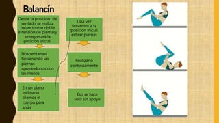 Eso se hace
solo sin apoyo
Una vez
volvamos a la
posición inicial
estirar piernas
Desde la posición de
sentado se realiza
balancín con doble
extensión de piernasy
se regresará la
posición inicial.
Nos sentamos
flexionando las
piernas
apoyándonos con
las manos
En un plano
inclinado
tiramos el
cuerpo para
atrás
Realizarlo
continuamente
Balancín
 