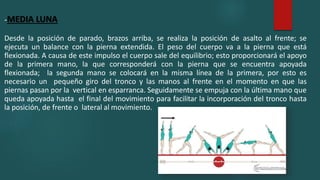 -MEDIA LUNA
Desde la posición de parado, brazos arriba, se realiza la posición de asalto al frente; se
ejecuta un balance con la pierna extendida. El peso del cuerpo va a la pierna que está
flexionada. A causa de este impulso el cuerpo sale del equilibrio; esto proporcionará el apoyo
de la primera mano, la que corresponderá con la pierna que se encuentra apoyada
flexionada; la segunda mano se colocará en la misma línea de la primera, por esto es
necesario un pequeño giro del tronco y las manos al frente en el momento en que las
piernas pasan por la vertical en esparranca. Seguidamente se empuja con la última mano que
queda apoyada hasta el final del movimiento para facilitar la incorporación del tronco hasta
la posición, de frente o lateral al movimiento.
 