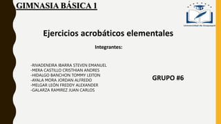 GIMNASIA BÁSICA 1
GRUPO #6
Ejercicios acrobáticos elementales
Integrantes:
-RIVADENEIRA IBARRA STEVEN EMANUEL
-MERA CASTILLO CRISTHIAN ANDRES
-HIDALGO BANCHON TOMMY LEITON
-AYALA MORA JORDAN ALFREDO
-MELGAR LEÓN FREDDY ALEXANDER
-GALARZA RAMIREZ JUAN CARLOS
 