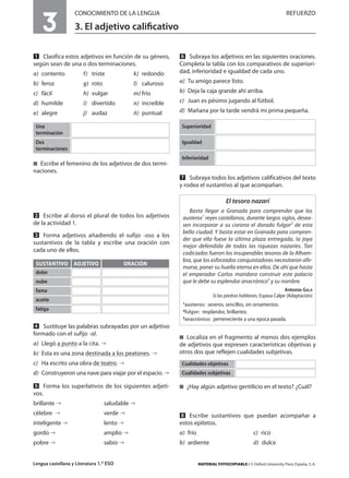 3
ACTIVIDADES DE REFUERZO                         CONOCIMIENTO DE LA LENGUA                                                                         REFUERZO

                                                3. El adjetivo caliﬁcativo

                                Clasifica estos adjetivos en función de su género,          Subraya los adjetivos en las siguientes oraciones.
                             según sean de una o dos terminaciones.                      Completa la tabla con los comparativos de superiori-
                             a) contento            f) triste             k) redondo     dad, inferioridad e igualdad de cada uno.

                             b) feroz               g) roto               l) caluroso    a) Tu amigo parece listo.

                             c) fácil               h) vulgar             m) frío        b) Deja la caja grande ahí arriba.

                             d) humilde             i) divertido          n) increíble   c) Juan es pésimo jugando al fútbol.

                             e) alegre              j) audaz              ñ) puntual     d) Mañana por la tarde vendrá mi prima pequeña.
PRUEBAS DE EVALUACIÓN




                              Una                                                        Superioridad
                              terminación
                              Dos                                                        Igualdad
                              terminaciones
                                                                                         Inferioridad
                               Escribe el femenino de los adjetivos de dos termi-
                             naciones.
                                                                                             Subraya todos los adjetivos calificativos del texto
                                                                                         y rodea el sustantivo al que acompañan.

                                                                                                                 El tesoro nazarí
EVALUACIÓN DE COMPETENCIAS




                                                                                             Basta llegar a Granada para comprender que los
                                 Escribe al dorso el plural de todos los adjetivos        austeros1 reyes castellanos, durante largos siglos, desea-
                             de la actividad 1.                                           sen incorporar a su corona el dorado fulgor2 de esta
                                                                                          bella ciudad. Y basta estar en Granada para compren-
                                 Forma adjetivos añadiendo el sufijo -oso a los
                                                                                          der que ella fuese la última plaza entregada, la joya
                             sustantivos de la tabla y escribe una oración con
                                                                                          mejor defendida de todas las riquezas nazaríes. Tan
                             cada uno de ellos.                                           codiciados fueron los insuperables tesoros de la Alham-
                                                                                          bra, que los esforzados conquistadores necesitaron afir-
                              SUSTANTIVO ADJETIVO                      ORACIÓN
                                                                                          marse, poner su huella eterna en ellos. De ahí que hasta
                              dolor                                                       el emperador Carlos mandara construir este palacio
                              nube                                                        que le debe su esplendor anacrónico3 y su nombre.
                              fama                                                                                                             Antonio GALA
                                                                                                          Si las piedras hablaran, Espasa Calpe (Adaptación)
ADAPTACIONES CURRICULARES




                              aceite
                                                                                          1austeros: severos, sencillos, sin ornamentos.
                              fatiga                                                      2fulgor: resplandor, brillantez.
                                                                                          3anacrónico: perteneciente a una época pasada.

                                 Sustituye las palabras subrayadas por un adjetivo
                             formado con el sufijo -al.
                                                                                            Localiza en el fragmento al menos dos ejemplos
                             a) Llegó a punto a la cita.                                 de adjetivos que expresen características objetivas y
                             b) Esta es una zona destinada a los peatones.               otros dos que reflejen cualidades subjetivas.
                             c) Ha escrito una obra de teatro.                            Cualidades objetivas
                             d) Construyeron una nave para viajar por el espacio.         Cualidades subjetivas

                                    Forma los superlativos de los siguientes adjeti-          ¿Hay algún adjetivo gentilicio en el texto? ¿Cuál?
                             vos.
                             brillante                        saludable
MULTICULTURALIDAD




                             célebre                          verde                          Escribe sustantivos que puedan acompañar a
                             inteligente                      lento                      estos epítetos.
                             gordo                            amplio                     a) frío                                c) rico
                             pobre                            sabio                      b) ardiente                            d) dulce


                             Lengua castellana y Literatura 1.º ESO                                MATERIAL FOTOCOPIABLE / © Oxford University Press España, S. A.
 