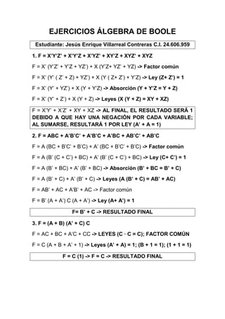 EJERCICIOS ÁLGEBRA DE BOOLE
Estudiante: Jesús Enrique Villarreal Contreras C.I. 24.606.959
1. F = X’Y’Z’ + X’Y’Z + X’YZ’ + XY’Z + XYZ’ + XYZ
F = X’ (Y’Z’ + Y’Z + YZ’) + X (Y’Z+ YZ’ + YZ) -> Factor común
F = X’ (Y’ ( Z’ + Z) + YZ’) + X (Y ( Z+ Z’) + Y’Z) -> Ley (Z+ Z’) = 1
F = X’ (Y’ + YZ’) + X (Y + Y’Z) -> Absorción (Y + Y’Z = Y + Z)
F = X’ (Y’ + Z’) + X (Y + Z) -> Leyes (X (Y + Z) = XY + XZ)
F = X’Y’ + X’Z’ + XY + XZ -> AL FINAL, EL RESULTADO SERÁ 1
DEBIDO A QUE HAY UNA NEGACIÓN POR CADA VARIABLE;
AL SUMARSE, RESULTARÁ 1 POR LEY (A’ + A = 1)
2. F = ABC + A’B’C’ + A’B’C + A’BC + AB’C’ + AB’C
F = A (BC + B’C’ + B’C) + A’ (BC + B’C’ + B’C) -> Factor común
F = A (B’ (C + C’) + BC) + A’ (B’ (C + C’) + BC) -> Ley (C+ C’) = 1
F = A (B’ + BC) + A’ (B’ + BC) -> Absorción (B’ + BC = B’ + C)
F = A (B’ + C) + A’ (B’ + C) -> Leyes (A (B’ + C) = AB’ + AC)
F = AB’ + AC + A’B’ + AC -> Factor común
F = B’ (A + A’) C (A + A’) -> Ley (A+ A’) = 1
F= B’ + C -> RESULTADO FINAL
3. F = (A + B) (A’ + C) C
F = AC + BC + A’C + CC -> LEYES (C · C = C); FACTOR COMÚN
F = C (A + B + A’ + 1) -> Leyes (A’ + A) = 1; (B + 1 = 1); (1 + 1 = 1)
F = C (1) -> F = C -> RESULTADO FINAL
 