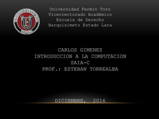 Universidad Fermín Toro
Vicerrectorado Académico
Escuela de Derecho
Barquisimeto Estado Lara
CARLOS GIMENEZ
INTRODUCCION A LA COMPUTACION
SAIA-C
PROF.: ESTEBAN TORREALBA
DICIEMBRE, 2016
 