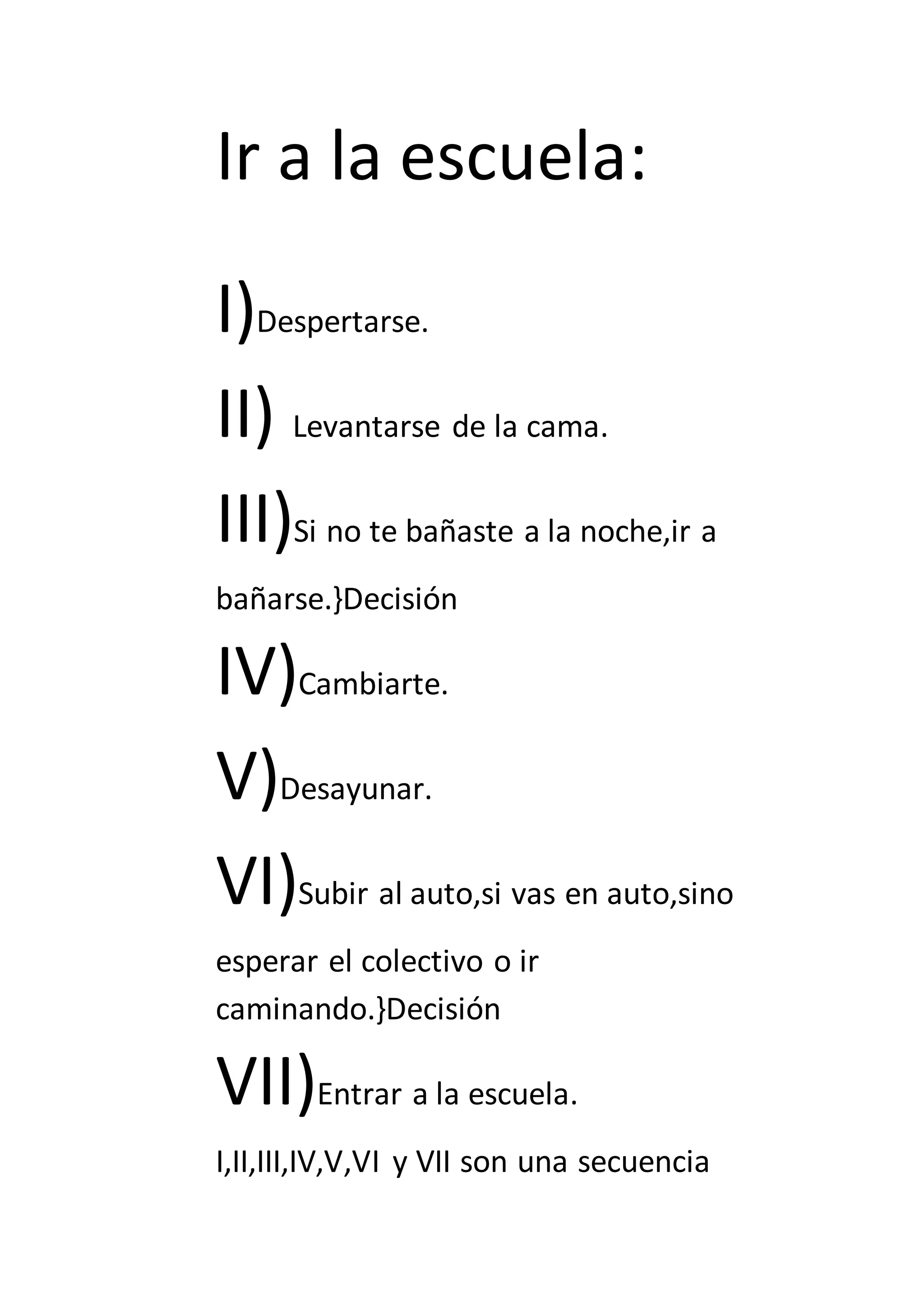 Ir a la escuela:
I)Despertarse.
II) Levantarse de la cama.
III)Si no te bañaste a la noche,ir a
bañarse.}Decisión
IV)Cambiarte.
V)Desayunar.
VI)Subir al auto,si vas en auto,sino
esperar el colectivo o ir
caminando.}Decisión
VII)Entrar a la escuela.
I,II,III,IV,V,VI y VII son una secuencia
 