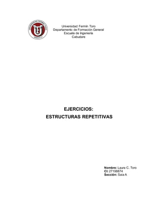 Universidad Fermín Toro
Departamento de Formación General
Escuela de Ingeniería
Cabudare
EJERCICIOS:
ESTRUCTURAS REPETITIVAS
Nombre: Laura C. Toro
CI: 27198874
Sección: Saia A
 