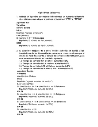 Algoritmos Selectivos
1. Realice un algoritmo que reciba como entrada un número y determine
si el mismo es par o impar e imprima el numero el “PAR” o “IMPAR”
Algoritmo Par
Variables
numero: Entero
Inicio
Imprimir (“Ingrese el número”)
Leer (numero)
SI (numero % 2 == 0) Entonces
Imprimir (“El número es Par”, numero)
SINO
Imprimir (“El número es Impar”, numero)
2. El gobierno después de 3 años, decide aumentar el sueldo a los
trabajadores de las Universidades, pero pone como condición que el
mismo se hará de acuerdo al tiempo de servicio en la institución, para
este aumento se tomará en cuenta lo siguiente:
1.a Tiempo de servicio de 1 a 5 años; aumento de 3%
2.b Tiempo de servicio de 5 a 10 años; aumento de 5%
3.c Tiempo de servicio de 10 a 20 años; aumento de 8%
4.d Tiempo de servicio de 20 años o más; aumento de 12%
Algoritmo Sueldo
Variables
añosServicio: Entero
Inicio
Imprimir (“Ingrese sus años de servicio”)
Leer (añosServicio)
SI (añosServicio >= 1) Y (añosServicio <= 5) Entonces
Imprimir (“Recibe su aumento del 3%”)
FIN SI
SI (añosServicio > 5) Y (añosServicio <= 10) Entonces
Imprimir (“Recibe su aumento del 5%”)
FIN SI
SI (añosServicio > 10) Y (añosServicio <= 20) Entonces
Imprimir (“Recibe su aumento del 8%”)
FIN SI
SI (añosServicio > 20)
Imprimir (“Recibe su aumento del 10%”)
FIN SI