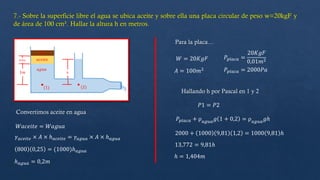 Convertimos aceite en agua
𝑊𝑎𝑐𝑒𝑖𝑡𝑒 = 𝑊𝑎𝑔𝑢𝑎
800 0,25 = (1000)ℎ𝑎𝑔𝑢𝑎
𝛾𝑎𝑐𝑒𝑖𝑡𝑒 × 𝐴 × ℎ𝑎𝑐𝑒𝑖𝑡𝑒 = 𝛾𝑎𝑔𝑢𝑎 × 𝐴 × ℎ𝑎𝑔𝑢𝑎
ℎ𝑎𝑔𝑢𝑎 = 0,2𝑚
Para la placa…
𝑊 = 20𝐾𝑔𝐹
𝐴 = 100𝑚2
𝑃𝑝𝑙𝑎𝑐𝑎 =
20𝐾𝑔𝐹
0,01𝑚2
𝑃𝑝𝑙𝑎𝑐𝑎 = 2000𝑃𝑎
Hallando h por Pascal en 1 y 2
𝑃1 = 𝑃2
𝑃𝑝𝑙𝑎𝑐𝑎 + ρ𝑎𝑔𝑢𝑎𝑔 1 + 0,2 = ρ𝑎𝑔𝑢𝑎𝑔ℎ
2000 + 1000 9,81 1,2 = 1000 9,81 ℎ
13,772 = 9,81ℎ
ℎ = 1,404𝑚
 