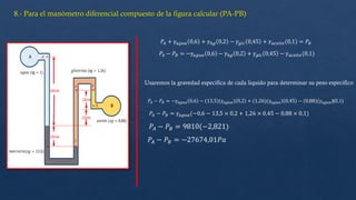 𝑃𝐴 + 𝛾𝑎𝑔𝑢𝑎 0,6 + 𝛾ℎ𝑔 0,2 − 𝛾𝑔𝑙𝑐 0,45 + 𝛾𝑎𝑐𝑒𝑖𝑡𝑒(0,1) = 𝑃𝐵
𝑃𝐴 − 𝑃𝐵 = −𝛾𝑎𝑔𝑢𝑎 0,6 − 𝛾ℎ𝑔 0,2 + 𝛾𝑔𝑙𝑐 0,45 − 𝛾𝑎𝑐𝑒𝑖𝑡𝑒(0,1)
𝑃𝐴 − 𝑃𝐵 = −𝛾𝑎𝑔𝑢𝑎 0,6 − (13,5)(𝛾𝑎𝑔𝑢𝑎) 0,2 + (1,26)(𝛾𝑎𝑔𝑢𝑎) 0,45 − (0,88)(𝛾𝑎𝑔𝑢𝑎)(0,1)
𝑃𝐴 − 𝑃𝐵 = 𝛾𝑎𝑔𝑢𝑎(−0,6 − 13,5 × 0,2 + 1,26 × 0,45 − 0,88 × 0,1)
𝑃𝐴 − 𝑃𝐵 = 9810(−2,821)
𝑃𝐴 − 𝑃𝐵 = −27674,01𝑃𝑎
Usaremos la gravedad especifica de cada liquido para determinar su peso especifico
 